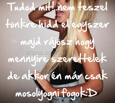 Tudod mit!..nem teszel tönkre
 
Tudod mit!..nem teszel tönkre hidd el egyszer majd rájösz hogy mennyire szerettelek de akkor én már csak mosolyogni fogok:D 