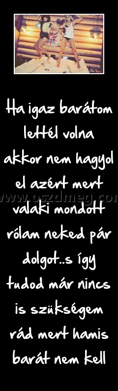 Ha igaz barátom lettél volna akkor nem hagyol el azért mert valaki mondott rólam neked pár dolgot
 
