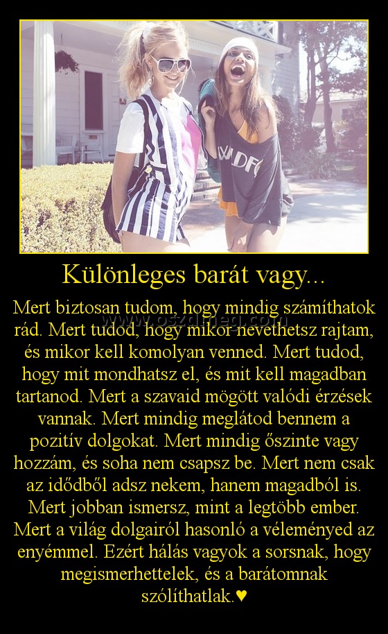 Különleges barát vagy...
 
Mert biztosan tudom, hogy mindig számíthatok rád. Mert tudod, hogy mikor nevethetsz rajtam, és mikor kell komolyan venned. Mert tudod, hogy mit mondhatsz el, és mit kell magadban tartanod. Mert a szavaid mögött valódi érzések vannak. Mert mindig meglátod bennem a pozitív dolgokat. Mert mindig őszinte vagy hozzám, és soha nem csapsz be. Mert nem csak az idődből adsz nekem, hanem magadból is. Mert jobban ismersz, mint a legtöbb ember. Mert a világ dolgairól hasonló a véleményed az enyémmel. Ezért hálás vagyok a sorsnak, hogy megismerhettelek, és a barátomnak szólíthatlak.♥