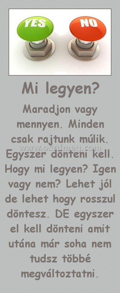 Mi legyen?
 
Maradjon vagy mennyen. Minden csak rajtunk múlik. Egyszer dönteni kell. Hogy mi legyen? Igen vagy nem? Lehet jól de lehet hogy rosszul döntesz. DE egyszer el kell dönteni amit utána már soha nem tudsz többé megváltoztatni.