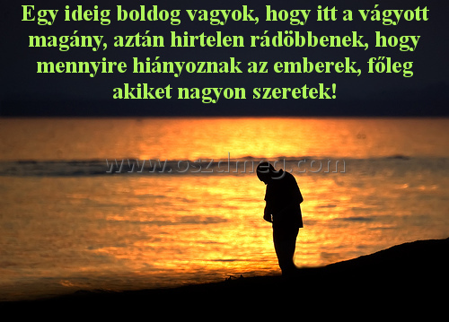 Egy ideig boldog vagyok
 
Egy ideig boldog vagyok, hogy itt a vágyott magány, aztán hirtelen rádöbbenek, hogy mennyire hiányoznak az emberek, főleg akiket nagyon szeretek!