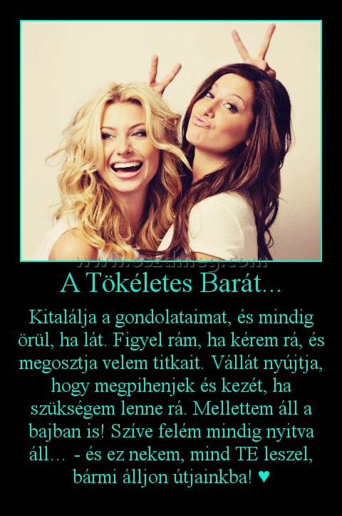 A Tökéletes Barát...
 
Kitalálja a gondolataimat, és mindig örül, ha lát. Figyel rám, ha kérem rá, és megosztja velem titkait. Vállát nyújtja, hogy megpihenjek és kezét, ha szükségem lenne rá. Mellettem áll a bajban is! Szíve felém mindig nyitva áll… - és ez nekem, mind TE leszel, bármi álljon útjainkba! ♥