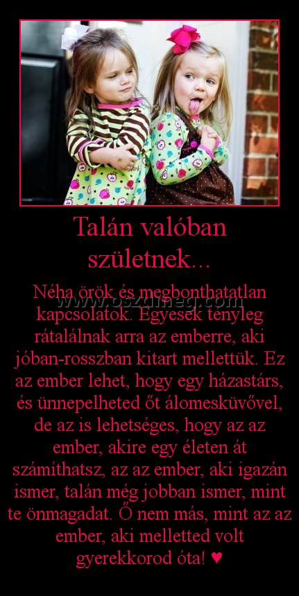 Talán valóban születnek...
 
Néha örök és megbonthatatlan kapcsolatok. Egyesek tényleg rátalálnak arra az emberre, aki jóban-rosszban kitart mellettük. Ez az ember lehet, hogy egy házastárs, és ünnepelheted őt álomesküvővel, de az is lehetséges, hogy az az ember, akire egy életen át számíthatsz, az az ember, aki igazán ismer, talán még jobban ismer, mint te önmagadat. Ő nem más, mint az az ember, aki melletted volt gyerekkorod óta! ♥