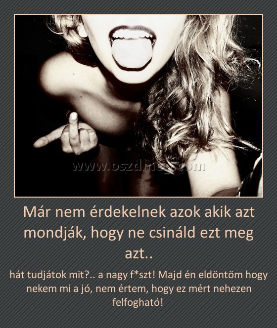 Már nem érdekelnek azok akik azt mondják, hogy ne csináld ezt meg azt..
 
hát tudjátok mit?.. a nagy f*szt! Majd én eldöntöm hogy nekem mi a jó, nem értem, hogy ez mért nehezen felfogható! 