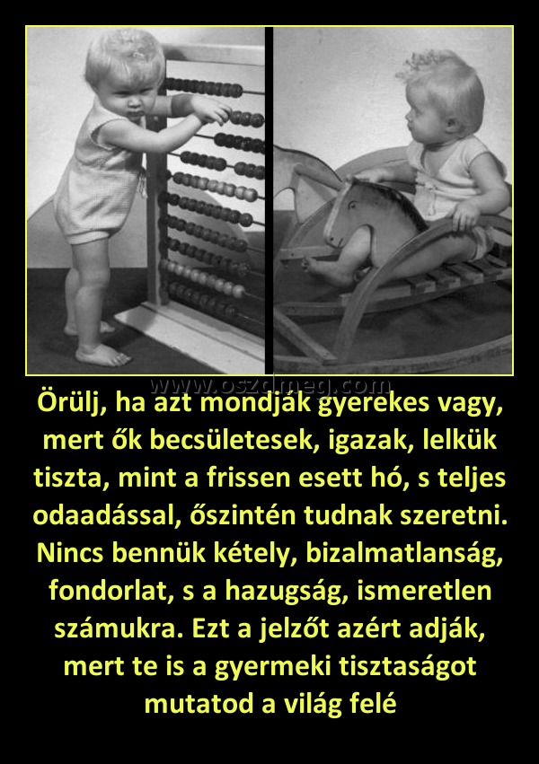 Örülj, ha azt mondják gyerekes vagy, mert ők becsületesek, igazak, lelkük tiszta, mint a frissen esett hó, s teljes odaadással, őszintén tudnak szeretni. Nincs bennük kétely, bizalmatlanság, fondorlat, s a hazugság, ismeretlen számukra. Ezt a jelzőt azért
 
