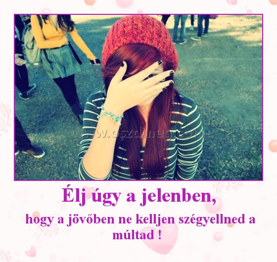 Élj úgy a jelenben,
 
 hogy a jövőben ne kelljen szégyellned a múltad ! 