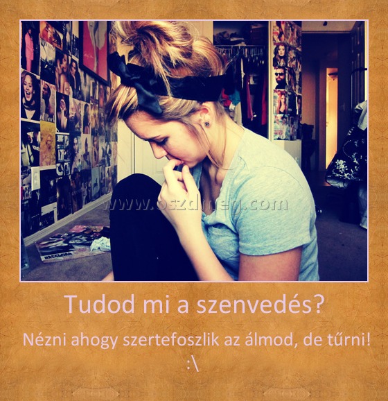 Tudod mi a szenvedés? Tudod mi a szenvedés?
Nézni ahogy szertefoszlik az álmod, de tűrni! :\