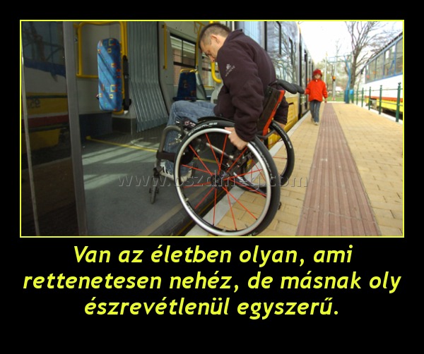 Van az életben olyan, ami rettenetesen nehéz, de másnak oly észrevétlenül egyszerű.
 
