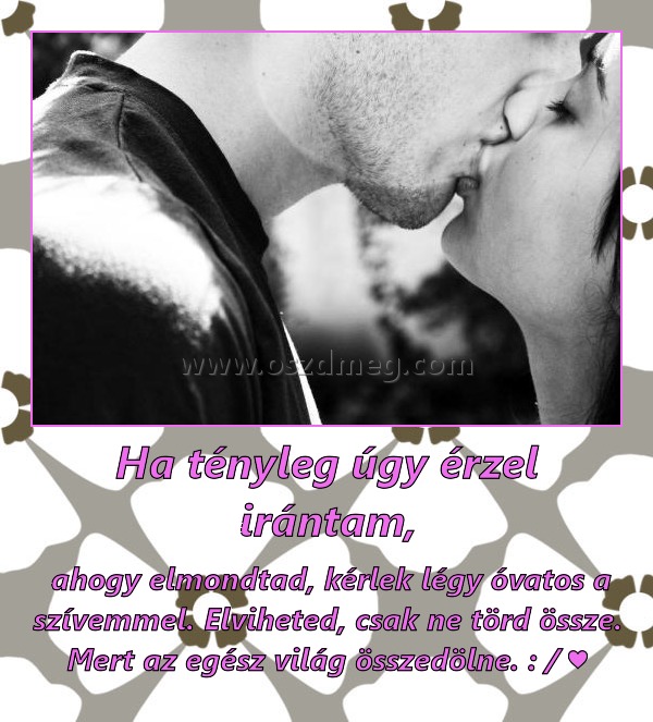 Ha tényleg úgy érzel irántam,
 
 ahogy elmondtad, kérlek légy óvatos a szívemmel. Elviheted, csak ne törd össze. Mert az egész világ összedölne. : / ♥