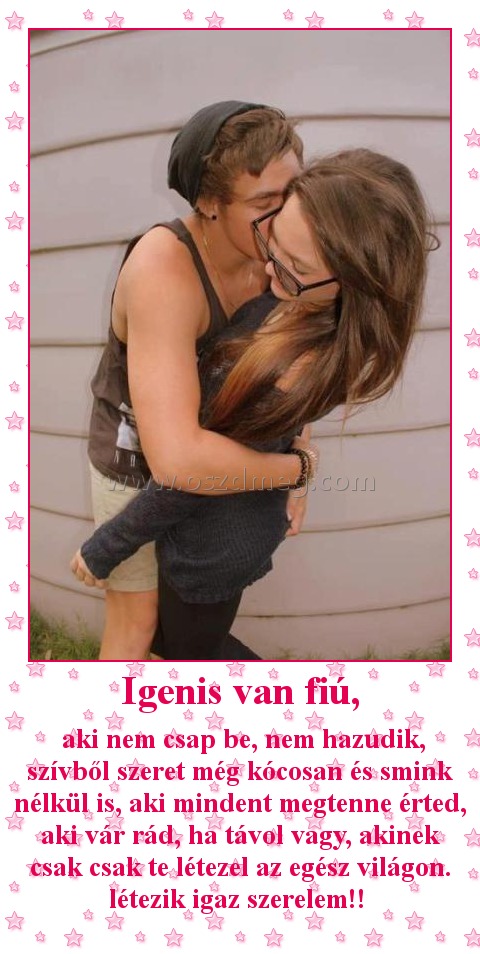 Igenis van fiú,
 
 aki nem csap be, nem hazudik, szívből szeret még kócosan és smink nélkül is, aki mindent megtenne érted, aki vár rád, ha távol vagy, akinek csak csak te létezel az egész világon. létezik igaz szerelem!! 