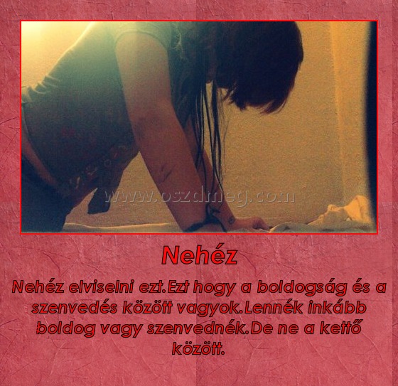 Nehéz
 
Nehéz elviselni ezt.Ezt hogy a boldogság és a szenvedés között vagyok.Lennék inkább boldog vagy szenvednék.De ne a kettő között.