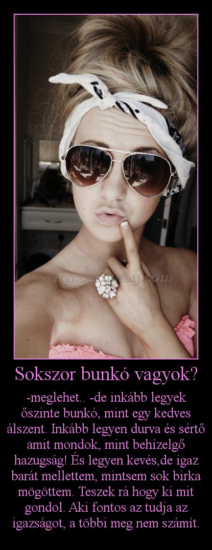 Sokszor bunkó vagyok?
 
-meglehet.. -de inkább legyek őszinte bunkó, mint egy kedves álszent. Inkább legyen durva és sértő amit mondok, mint behízelgő hazugság! És legyen kevés,de igaz barát mellettem, mintsem sok birka mögöttem. Teszek rá hogy ki mit gondol. Aki fontos az tudja az igazságot, a többi meg nem számít.
