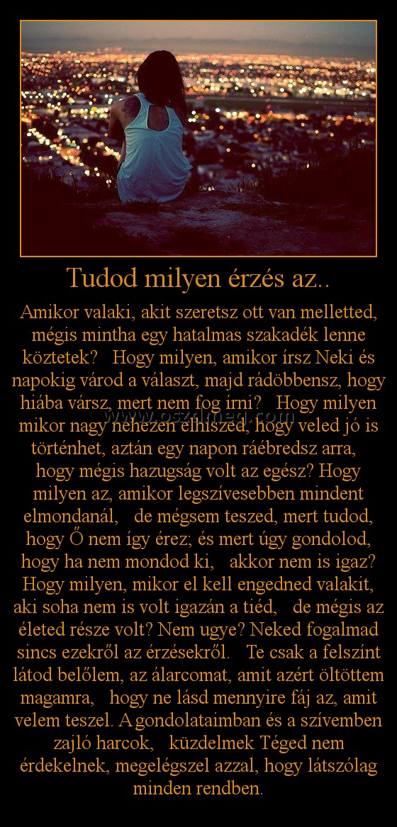 Tudod milyen érzés az..
 
Amikor valaki, akit szeretsz ott van melletted, mégis mintha egy hatalmas szakadék lenne köztetek?   Hogy milyen, amikor írsz Neki és napokig várod a választ, majd rádöbbensz, hogy hiába vársz, mert nem fog írni?   Hogy milyen mikor nagy nehezen elhiszed, hogy veled jó is történhet, aztán egy napon ráébredsz arra,   hogy mégis hazugság volt az egész? Hogy milyen az, amikor legszívesebben mindent elmondanál,   de mégsem teszed, mert tudod, hogy Ő nem így érez; és mert úgy gondolod, hogy ha nem mondod ki,   akkor nem is igaz? Hogy milyen, mikor el kell engedned valakit, aki soha nem is volt igazán a tiéd,   de mégis az életed része volt? Nem ugye? Neked fogalmad sincs ezekről az érzésekről.   Te csak a felszínt látod belőlem, az álarcomat, amit azért öltöttem magamra,   hogy ne lásd mennyire fáj az, amit velem teszel. A gondolataimban és a szívemben zajló harcok,   küzdelmek Téged nem érdekelnek, megelégszel azzal, hogy látszólag minden rendben.