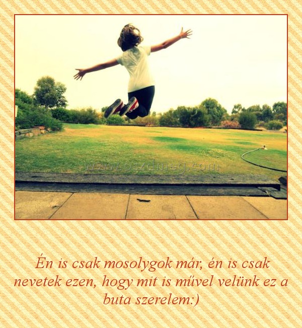      
 
 Én is csak mosolygok már, én is csak nevetek ezen, hogy mit is művel velünk ez a buta szerelem:)