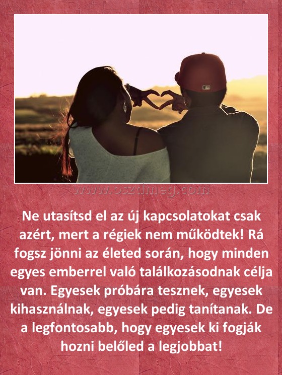 
 
Ne utasítsd el az új kapcsolatokat csak azért, mert a régiek nem működtek! Rá fogsz jönni az életed során, hogy minden egyes emberrel való találkozásodnak célja van. Egyesek próbára tesznek, egyesek kihasználnak, egyesek pedig tanítanak. De a legfontosabb, hogy egyesek ki fogják hozni belőled a legjobbat!