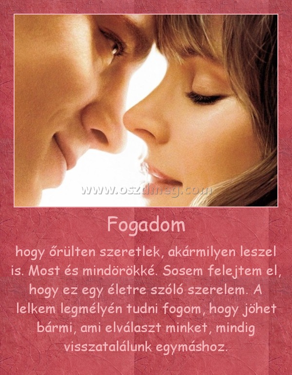 Fogadom
 
hogy őrülten szeretlek, akármilyen leszel is. Most és mindörökké. Sosem felejtem el, hogy ez egy életre szóló szerelem. A lelkem legmélyén tudni fogom, hogy jöhet bármi, ami elválaszt minket, mindig visszatalálunk egymáshoz.