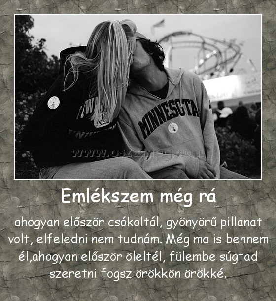 Emlékszem még rá
 
ahogyan először csókoltál, gyönyörű pillanat volt, elfeledni nem tudnám. Még ma is bennem él,ahogyan először öleltél, fülembe súgtad szeretni fogsz örökkön örökké.