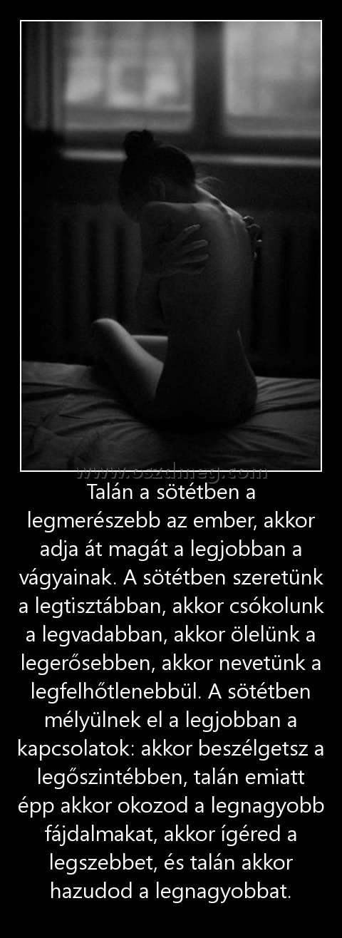 Talán a sötétben a legmerészebb az ember, akkor adja át magát a legjobban a vágyainak. A sötétben szeretünk a legtisztábban, akkor csókolunk a legvadabban, akkor ölelünk a legerősebben, akkor nevetünk a legfelhőtlenebbül. A sötétben mélyülnek el a legjobb
 
