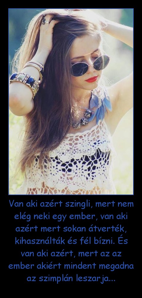 Van aki azért szingli, mert nem elég neki egy ember, van aki azért mert sokan átverték, kihasználták és fél bízni. És van aki azért, mert az az ember akiért mindent megadna az szimplán leszarja...
 
