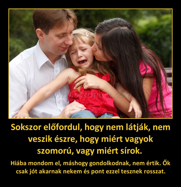 Sokszor előfordul, hogy nem látják, nem veszik észre, hogy miért vagyok szomorú, vagy miért sírok. 
 
Hiába mondom el, máshogy gondolkodnak, nem értik. Ők csak jót akarnak nekem és pont ezzel tesznek rosszat.
