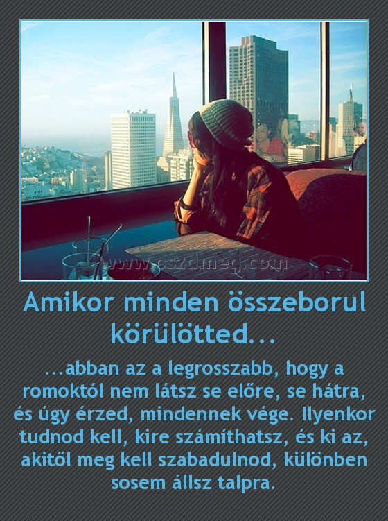 Amikor minden összeborul körülötted...
 
...abban az a legrosszabb, hogy a romoktól nem látsz se előre, se hátra, és úgy érzed, mindennek vége. Ilyenkor tudnod kell, kire számíthatsz, és ki az, akitől meg kell szabadulnod, különben sosem állsz talpra.