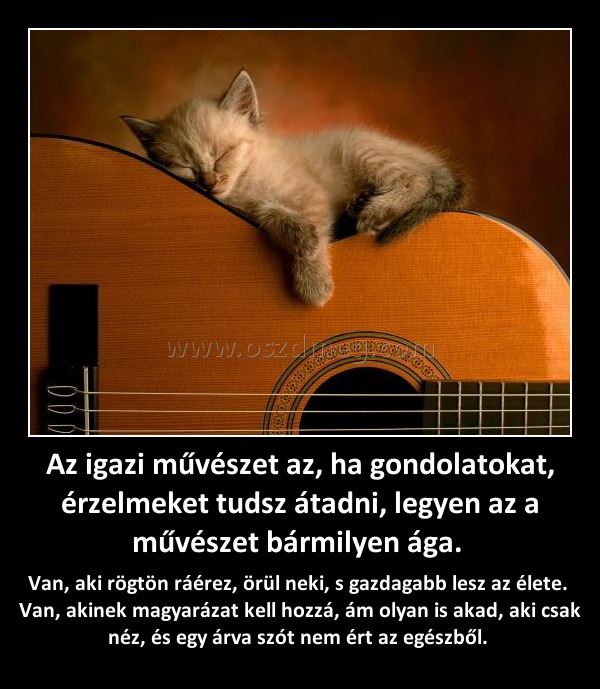 Az igazi művészet az, ha gondolatokat, érzelmeket tudsz átadni, legyen az a művészet bármilyen ága. 
 
Van, aki rögtön ráérez, örül neki, s gazdagabb lesz az élete.  Van, akinek magyarázat kell hozzá, ám olyan is akad, aki csak néz, és egy árva szót nem ért az egészből. 