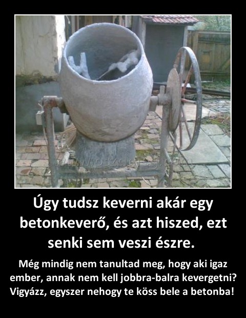 Úgy tudsz keverni akár egy betonkeverő, és azt hiszed, ezt senki sem veszi észre. 
 
Még mindig nem tanultad meg, hogy aki igaz ember, annak nem kell jobbra-balra kevergetni? Vigyázz, egyszer nehogy te köss bele a betonba! 