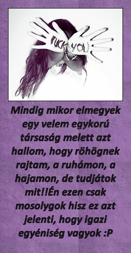Mindig mikor elmegyek egy velem egykorú társaság melett azt hallom, hogy röhögnek rajtam, a ruhámon, a hajamon, de tudjátok mit!!Én ezen csak mosolygok hisz ez azt jelenti, hogy igazi egyéniség vagyok :P
 
