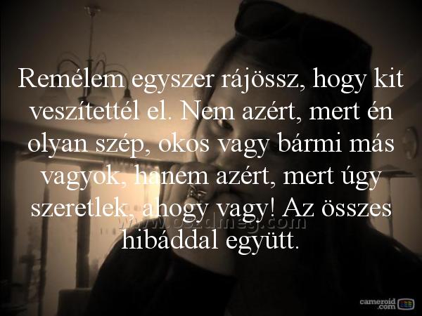 Remélem egyszer rájössz
 
Remélem egyszer rájössz, hogy kit veszítettél el. Nem azért, mert én olyan szép, okos vagy bármi más vagyok, hanem azért, mert úgy szeretlek, ahogy vagy! Az összes hibáddal együtt.