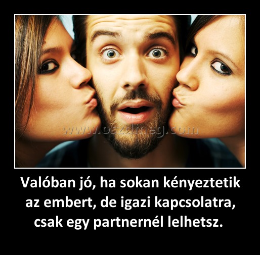 Valóban jó, ha sokan kényeztetik az embert, de igazi kapcsolatra, csak egy partnernél lelhetsz. 
 
