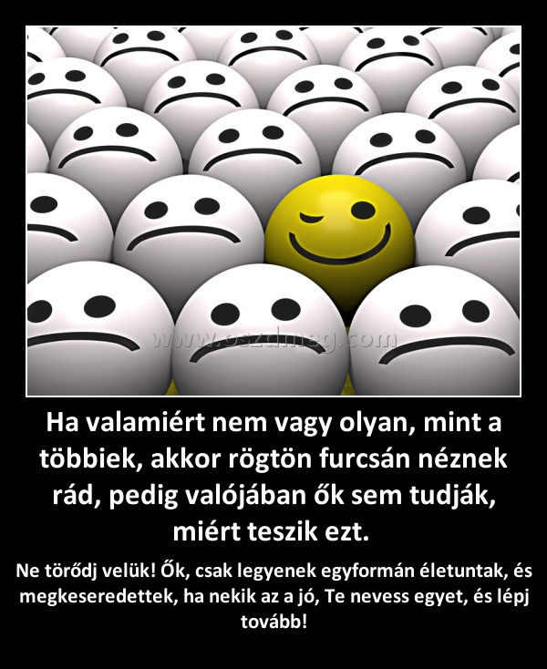 Ha valamiért nem vagy olyan, mint a többiek, akkor rögtön furcsán néznek rád, pedig valójában ők sem tudják, miért teszik ezt. 
 
Ne törődj velük! Ők, csak legyenek egyformán életuntak, és megkeseredettek, ha nekik az a jó, Te nevess egyet, és lépj tovább!