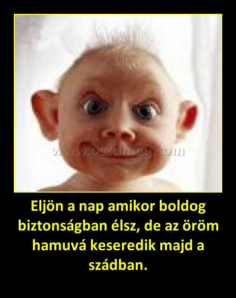 Eljön a nap amikor boldog biztonságban élsz, de az öröm hamuvá keseredik majd a szádban.
 
