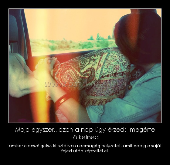 Majd egyszer.. azon a nap úgy érzed:  megérte fölkelned
 
amikor elbeszélgetsz, kitisztázva a demagóg helyzetet, amit eddig a saját fejed után képzeltél el.