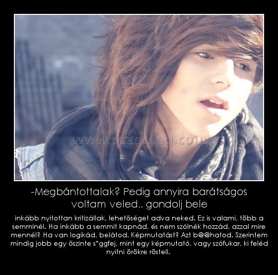 -Megbántottalak? Pedig annyira barátságos voltam veled.. gondolj bele
 
inkább nyitottan kritizállak, lehetőséget adva neked. Ez is valami, több a semminél. Ha inkább a semmit kapnád, és nem szólnék hozzád, azzal mire mennél? Ha van logikád, belátod. Képmutatást? Azt b@@hatod. Szerintem mindig jobb egy őszinte s*ggfej, mint egy képmutató, vagy szófukar, ki feléd nyitni örökre röstell. 