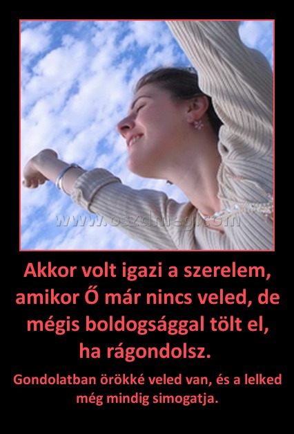 Akkor volt igazi a szerelem, amikor Ő már nincs veled, de mégis boldogsággal tölt el, ha rágondolsz. 
 
Gondolatban örökké veled van, és a lelked még mindig simogatja.