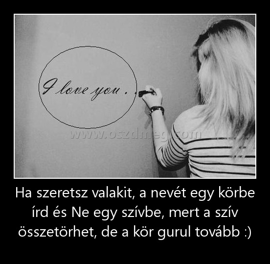 Ha szeretsz valakit, a nevét egy körbe írd és Ne egy szívbe, mert a szív összetörhet, de a kör gurul tovább :)
 
