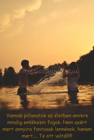 Vannak pillanatok az életben
 
Vannak pillanatok az életben amikre mindig emlékezni fogok. Nem azért mert annyira fontosak lennének, hanem mert..... Te ott voltál!!!!