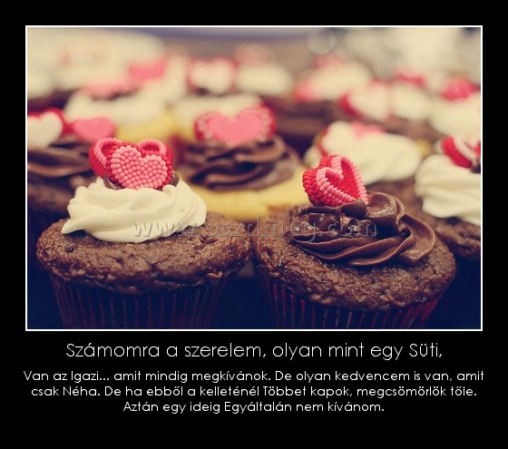 Számomra a szerelem, olyan mint egy Süti,
 
Van az Igazi... amit mindig megkívánok. De olyan kedvencem is van, amit csak Néha. De ha ebből a kelleténél Többet kapok, megcsömörlök tőle. Aztán egy ideig Egyáltalán nem kívánom.
