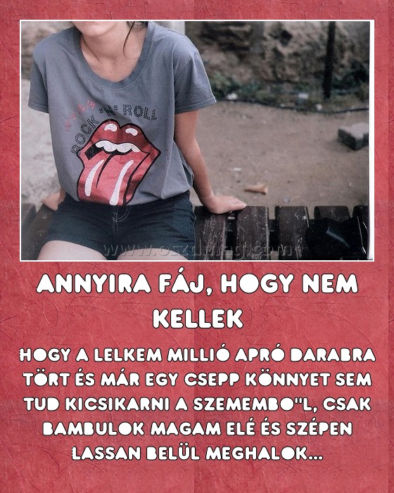 Annyira fáj, hogy nem kellek
 
hogy a lelkem millió apró darabra tört és már egy csepp könnyet sem tud kicsikarni a szemembo