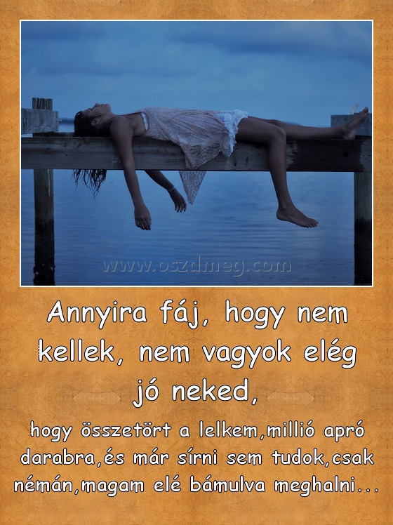 Annyira fáj, hogy nem kellek, nem vagyok elég jó neked,
 
hogy összetört a lelkem,millió apró darabra,és már sírni sem tudok,csak némán,magam elé bámulva meghalni...