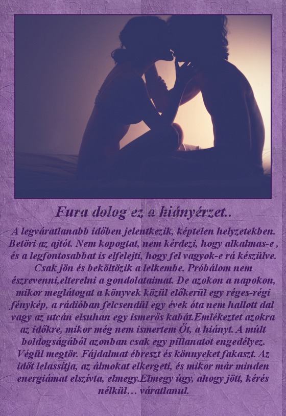 Fura dolog ez a hiányérzet..
 
A legváratlanabb időben jelentkezik, képtelen helyzetekben. Betöri az ajtót. Nem kopogtat, nem kérdezi, hogy alkalmas-e , és a legfontosabbat is elfelejti, hogy fel vagyok-e rá készülve. Csak jön és beköltözik a lelkembe. Próbálom nem észrevenni,elterelni a gondolataimat. De azokon a napokon, mikor meglátogat a könyvek közül előkerül egy réges-régi fénykép, a rádióban felcsendül egy évek óta nem hallott dal vagy az utcán elsuhan egy ismerős kabát.Emlékeztet azokra az időkre, mikor még nem ismertem Őt, a hiányt. A múlt boldogságából azonban csak egy pillanatot engedélyez. Végül megtör. Fájdalmat ébreszt és könnyeket fakaszt. Az időt lelassítja, az álmokat elkergeti, és mikor már minden energiámat elszívta, elmegy.Elmegy úgy, ahogy jött, kérés nélkül… váratlanul.