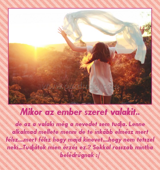 Mikor az ember szeret valakit..
 
de az a valaki még a nevedet sem tudja. Lenne alkalmad mellete menni de te inkább elmész mert félsz....mert félsz hogy majd kinevet....hogy nem tetszel neki...Tudjátok mien érzés ez.? Sokkal rosszab mintha belédrúgnak :/
