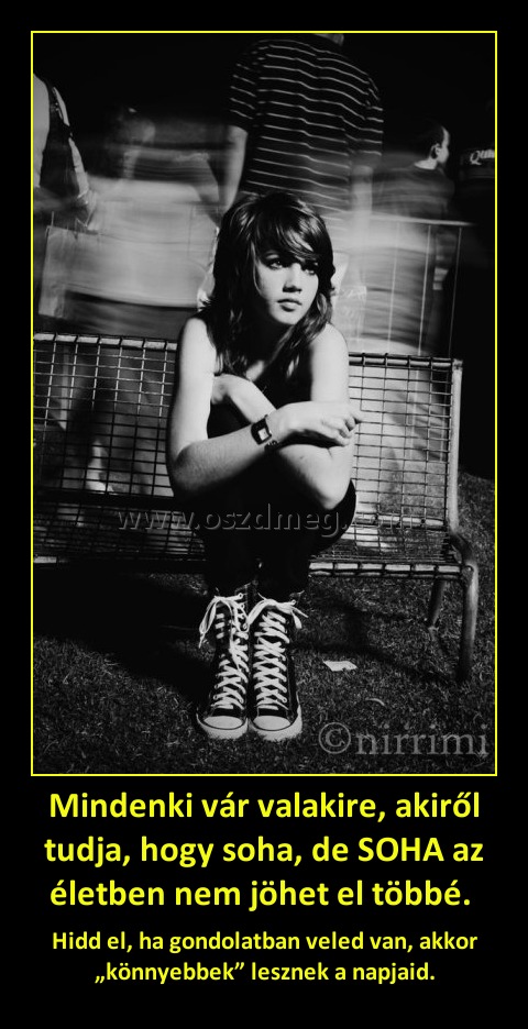 Mindenki vár valakire, akiről tudja, hogy soha, de SOHA az életben nem jöhet el többé. 
 
Hidd el, ha gondolatban veled van, akkor „könnyebbek” lesznek a napjaid.