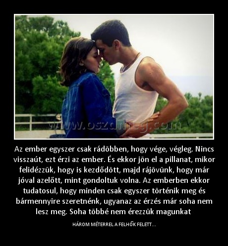 Az ember egyszer csak rádöbben, hogy vége, végleg. Nincs visszaút, ezt érzi az ember. És ekkor jön el a pillanat, mikor felidézzük, hogy is kezdődött, majd rájövünk, hogy már jóval azelőtt, mint gondoltuk volna. Az emberben ekkor tudatosul, hogy minden cs
 
HÁROM MÉTERREL A FELHŐK FELETT...
