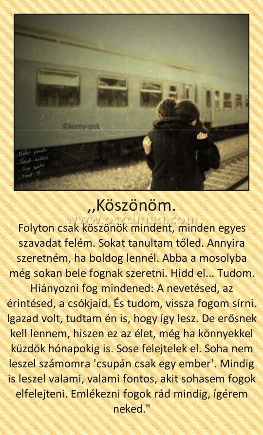 ,,Köszönöm.
 
Folyton csak köszönök mindent, minden egyes szavadat felém. Sokat tanultam tőled. Annyira szeretném, ha boldog lennél. Abba a mosolyba még sokan bele fognak szeretni. Hidd el... Tudom. Hiányozni fog mindened: A nevetésed, az érintésed, a csókjaid. És tudom, vissza fogom sírni. Igazad volt, tudtam én is, hogy így lesz. De erősnek kell lennem, hiszen ez az élet, még ha könnyekkel küzdök hónapokig is. Sose felejtelek el. Soha nem leszel számomra 'csupán csak egy ember'. Mindig is leszel valami, valami fontos, akit sohasem fogok elfelejteni. Emlékezni fogok rád mindig, ígérem neked.