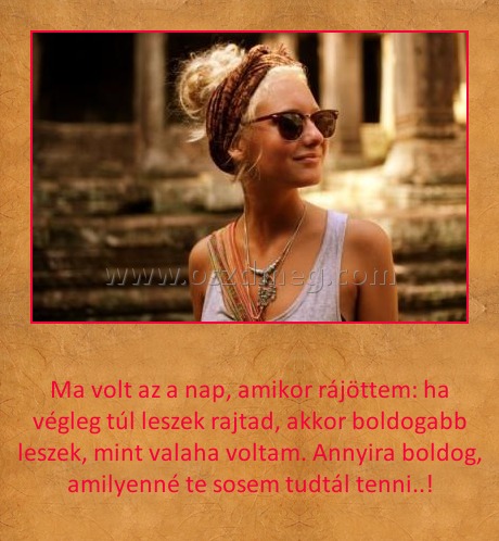 
 
Ma volt az a nap, amikor rájöttem: ha végleg túl leszek rajtad, akkor boldogabb leszek, mint valaha voltam. Annyira boldog, amilyenné te sosem tudtál tenni..!