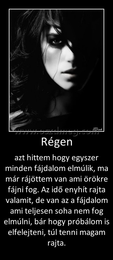 Régen
 
azt hittem hogy egyszer minden fájdalom elmúlik, ma már rájöttem van ami örökre fájni fog. Az idő enyhít rajta valamit, de van az a fájdalom ami teljesen soha nem fog elmúlni, bár hogy próbálom is elfelejteni, túl tenni magam rajta.