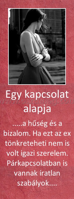 Egy kapcsolat alapja
 
.....a hűség és a bizalom. Ha ezt az ex tönkreteheti nem is volt igazi szerelem. Párkapcsolatban is vannak íratlan szabályok....
