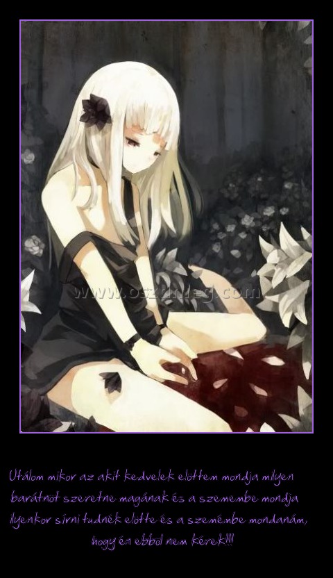 
 
Utálom mikor az akit kedvelek elöttem mondja milyen barátnöt szeretne magának és a szemembe mondja ilyenkor sírni tudnék elötte és a szemémbe mondanám, hogy én ebböl nem kérek!!!