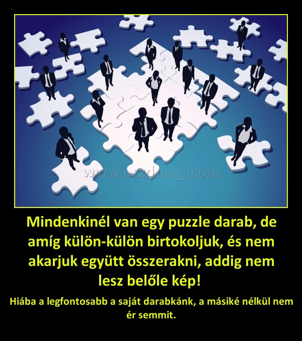 Mindenkinél van egy puzzle darab, de amíg külön-külön birtokoljuk, és nem akarjuk együtt összerakni, addig nem lesz belőle kép! 
 
Hiába a legfontosabb a saját darabkánk, a másiké nélkül nem ér semmit.